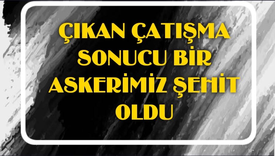 ÇIKAN ÇATIŞMA SONUCU BİR ASKERİMİZ ŞEHİT OLDU