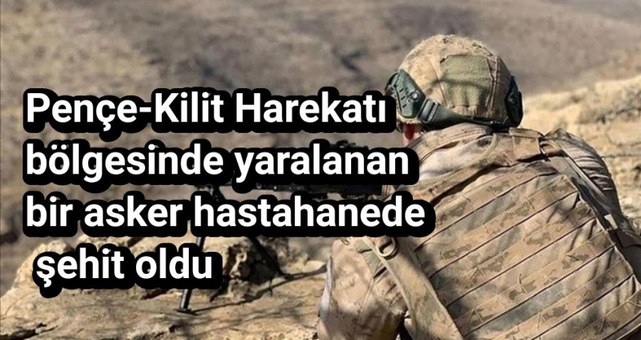 Pençe-Kilit Harekatı bölgesinde yaralanan bir asker hastahanede şehit oldu