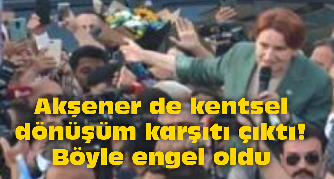 Akşener de kentsel dönüşüm karşıtı çıktı!