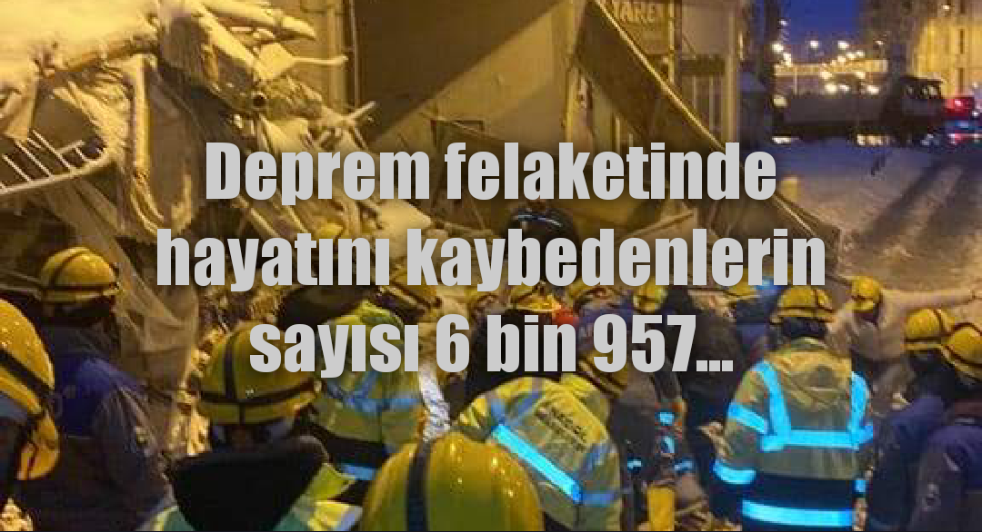 Deprem felaketinde hayatını kaybedenlerin sayısı 6 bin 957...